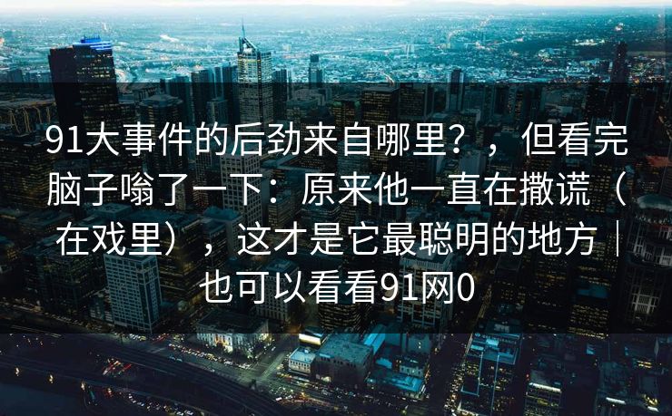 91大事件的后劲来自哪里？，但看完脑子嗡了一下：原来他一直在撒谎（在戏里），这才是它最聪明的地方｜也可以看看91网0