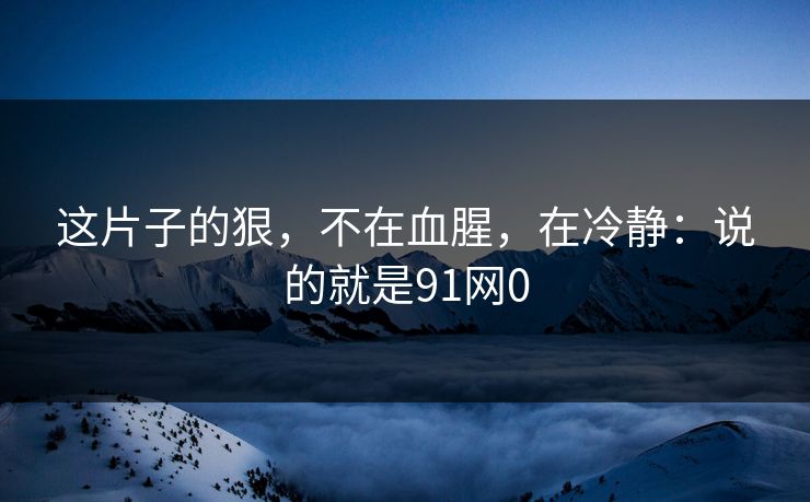 这片子的狠,不在血腥,在冷静:说的就是91网0 这片子的狠,不在血腥,在冷静:说的就是91网0