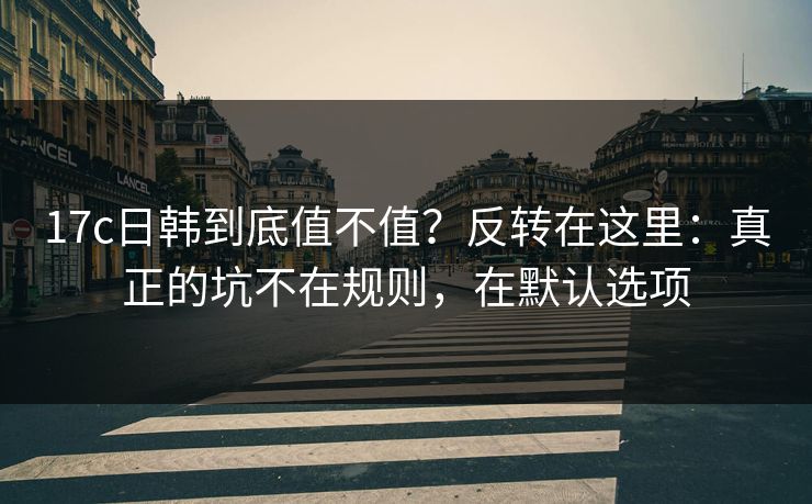 17c日韩到底值不值？反转在这里：真正的坑不在规则，在默认选项