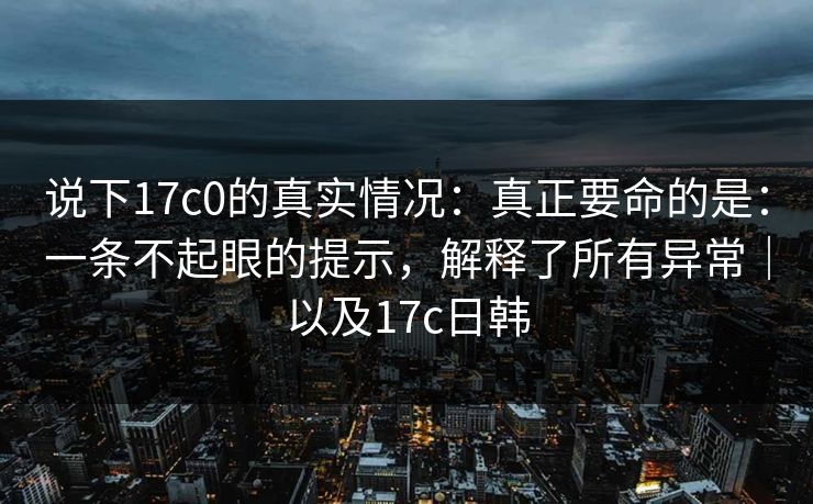 说下17c0的真实情况：真正要命的是：一条不起眼的提示，解释了所有异常｜以及17c日韩