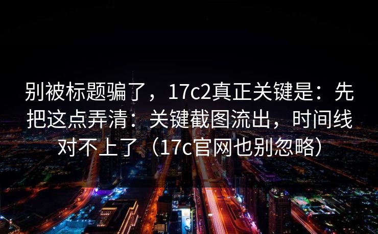 别被标题骗了，17c2真正关键是：先把这点弄清：关键截图流出，时间线对不上了（17c官网也别忽略）