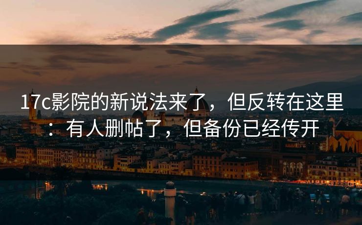 17c影院的新说法来了，但反转在这里：有人删帖了，但备份已经传开