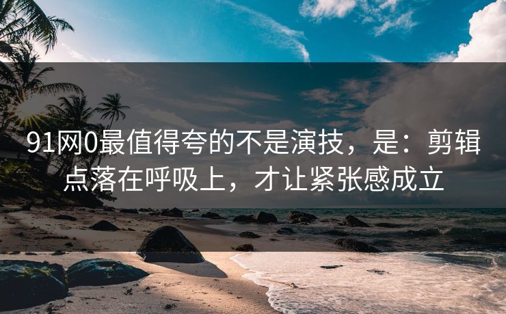 91网0最值得夸的不是演技，是：剪辑点落在呼吸上，才让紧张感成立