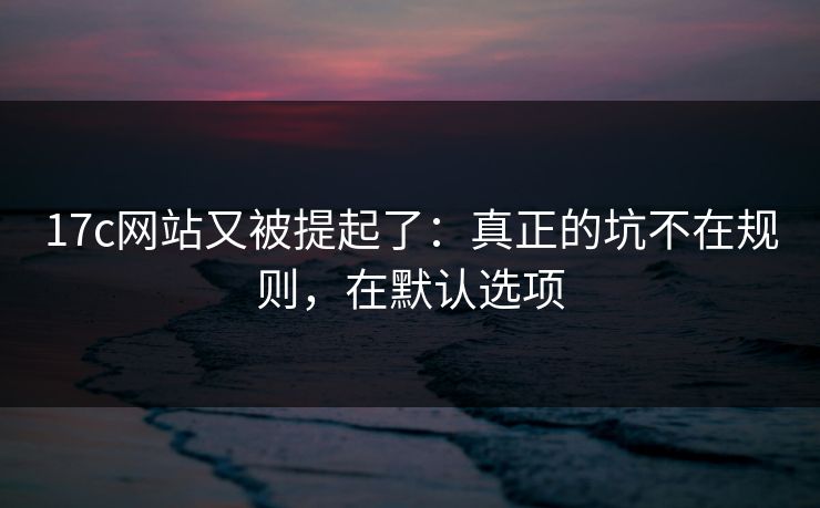 17c网站又被提起了：真正的坑不在规则，在默认选项