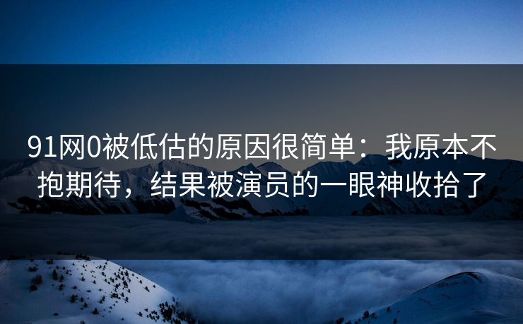 91网0被低估的原因很简单：我原本不抱期待，结果被演员的一眼神收拾了