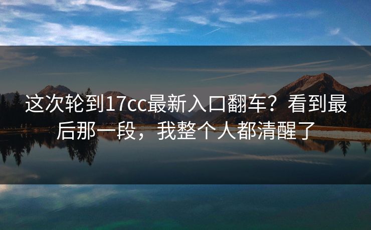 这次轮到17cc最新入口翻车？看到最后那一段，我整个人都清醒了