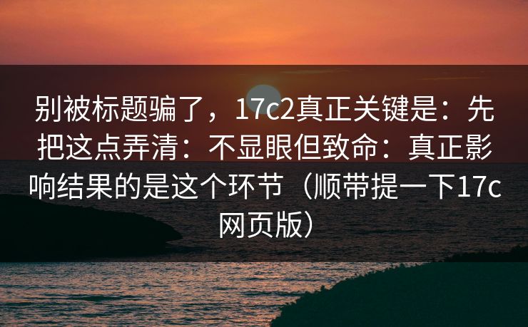 别被标题骗了，17c2真正关键是：先把这点弄清：不显眼但致命：真正影响结果的是这个环节（顺带提一下17c网页版）