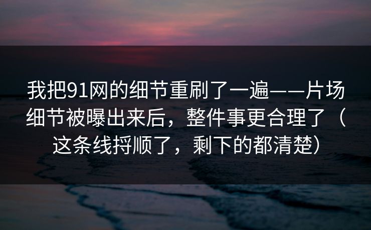 我把91网的细节重刷了一遍——片场细节被曝出来后，整件事更合理了（这条线捋顺了，剩下的都清楚）