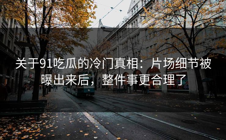 关于91吃瓜的冷门真相：片场细节被曝出来后，整件事更合理了