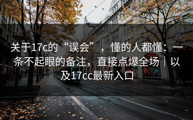 关于17c的“误会”，懂的人都懂：一条不起眼的备注，直接点爆全场｜以及17cc最新入口