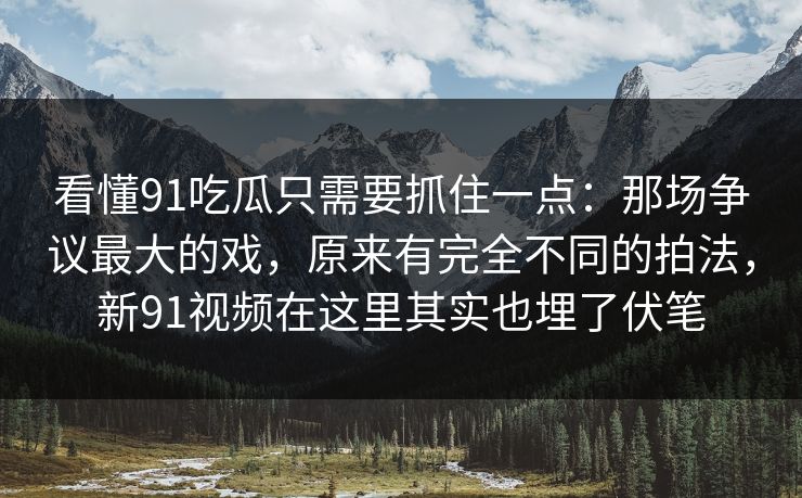 看懂91吃瓜只需要抓住一点：那场争议最大的戏，原来有完全不同的拍法，新91视频在这里其实也埋了伏笔