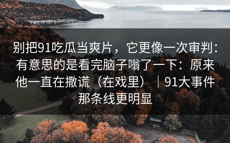 别把91吃瓜当爽片，它更像一次审判：有意思的是看完脑子嗡了一下：原来他一直在撒谎（在戏里）｜91大事件那条线更明显