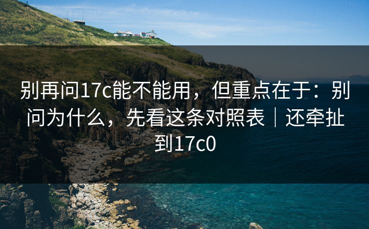 别再问17c能不能用，但重点在于：别问为什么，先看这条对照表｜还牵扯到17c0