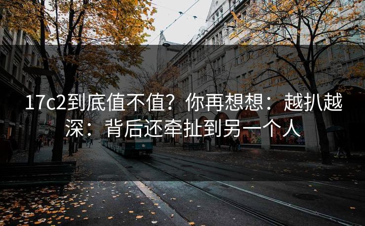 17c2到底值不值？你再想想：越扒越深：背后还牵扯到另一个人