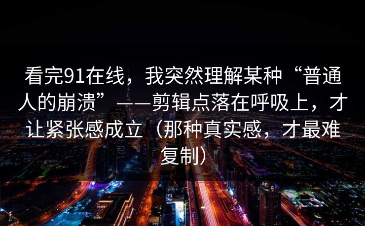 看完91在线，我突然理解某种“普通人的崩溃”——剪辑点落在呼吸上，才让紧张感成立（那种真实感，才最难复制）
