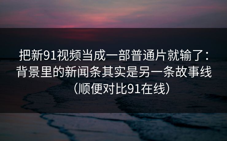 把新91视频当成一部普通片就输了：背景里的新闻条其实是另一条故事线（顺便对比91在线）