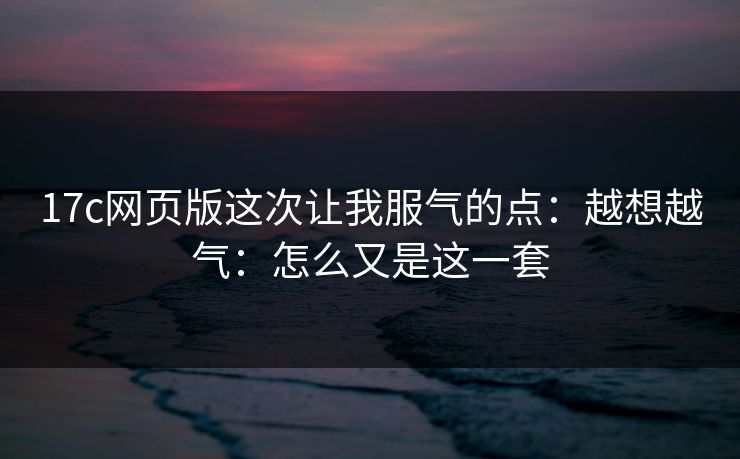 17c网页版这次让我服气的点：越想越气：怎么又是这一套