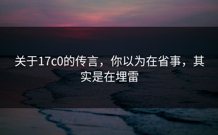 关于17c0的传言，你以为在省事，其实是在埋雷