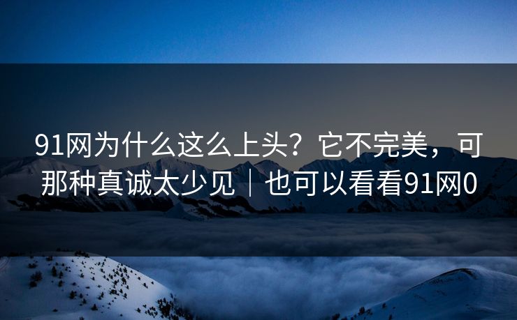 91网为什么这么上头？它不完美，可那种真诚太少见｜也可以看看91网0
