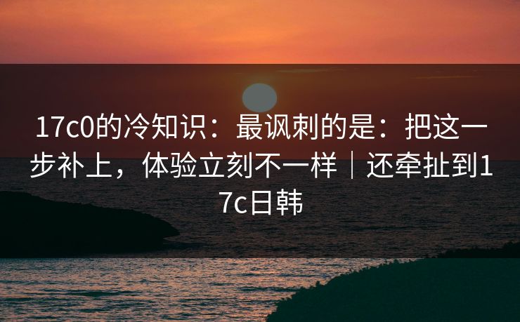 17c0的冷知识：最讽刺的是：把这一步补上，体验立刻不一样｜还牵扯到17c日韩