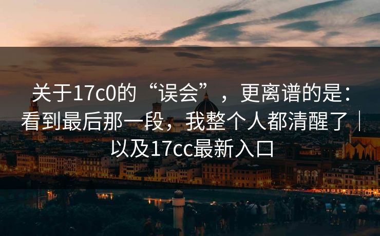 关于17c0的“误会”，更离谱的是：看到最后那一段，我整个人都清醒了｜以及17cc最新入口