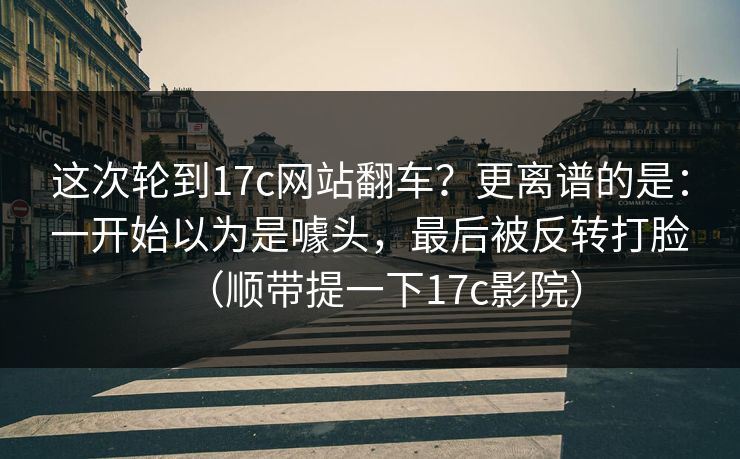 这次轮到17c网站翻车？更离谱的是：一开始以为是噱头，最后被反转打脸（顺带提一下17c影院）