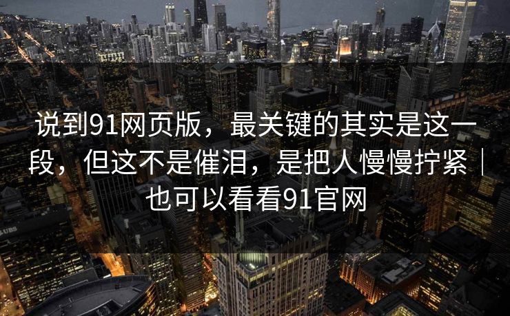 说到91网页版，最关键的其实是这一段，但这不是催泪，是把人慢慢拧紧｜也可以看看91官网