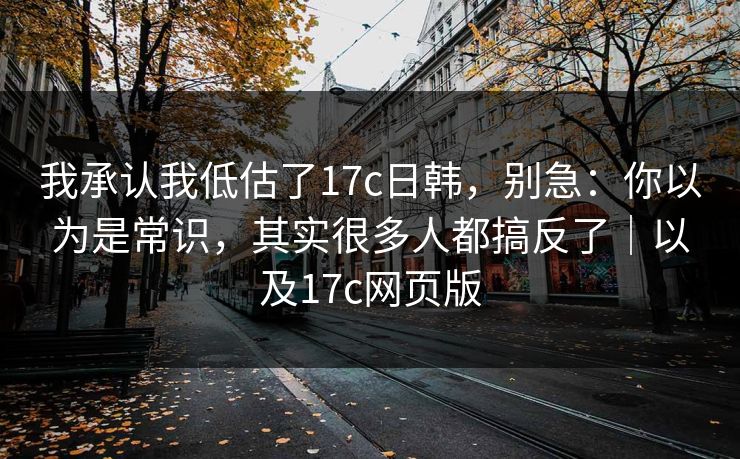 我承认我低估了17c日韩，别急：你以为是常识，其实很多人都搞反了｜以及17c网页版