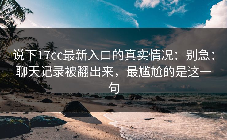 说下17cc最新入口的真实情况:别急:聊天记录被翻出来,最尴尬的是这一句 说下17cc最新入口的真实情况:别急:聊天记录被翻出来,最尴尬的是这一句