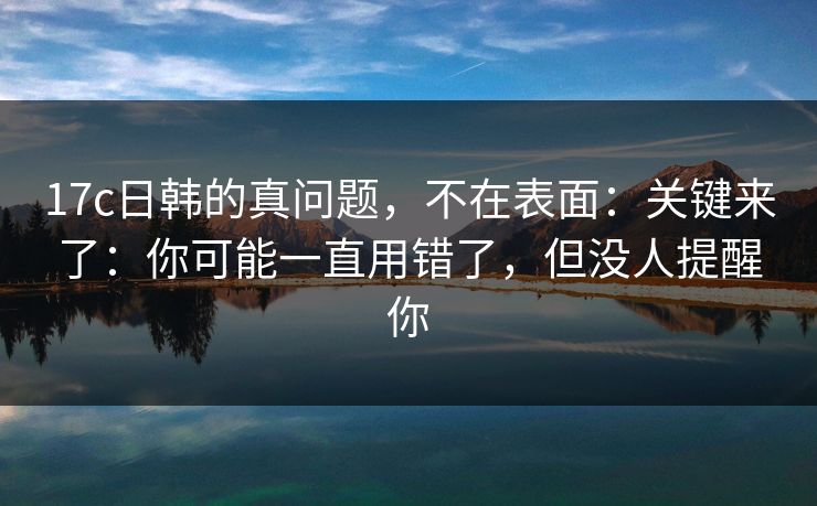17c日韩的真问题,不在表面:关键来了:你可能一直用错了,但没人提醒你 17c日韩的真问题,不在表面:关键来了:你可能一直用错了,但没人提醒你