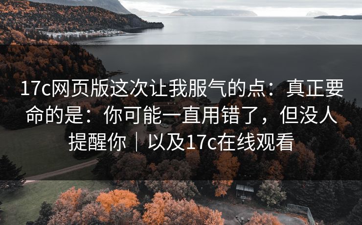 17c网页版这次让我服气的点：真正要命的是：你可能一直用错了，但没人提醒你｜以及17c在线观看