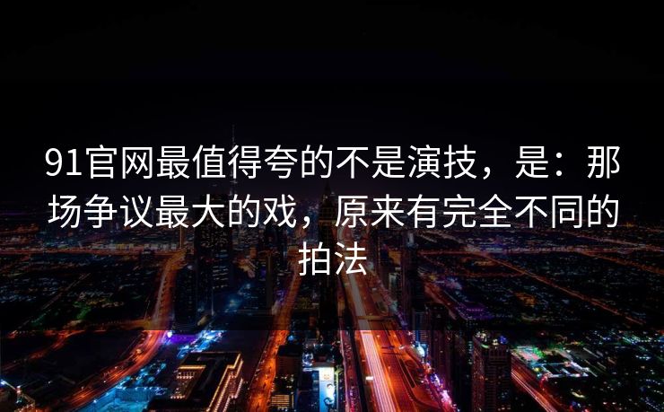 91官网最值得夸的不是演技，是：那场争议最大的戏，原来有完全不同的拍法