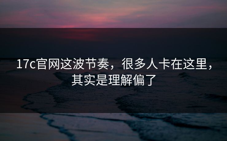 17c官网这波节奏，很多人卡在这里，其实是理解偏了