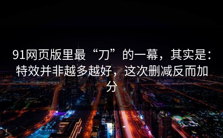 91网页版里最“刀”的一幕，其实是：特效并非越多越好，这次删减反而加分