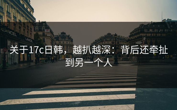 关于17c日韩，越扒越深：背后还牵扯到另一个人
