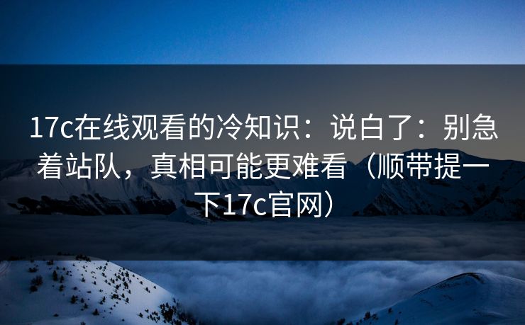 17c在线观看的冷知识：说白了：别急着站队，真相可能更难看（顺带提一下17c官网）