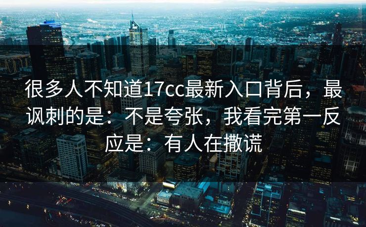 很多人不知道17cc最新入口背后,最讽刺的是:不是夸张,我看完第一反应是:有人在撒谎 很多人不知道17cc最新入口背后,最讽刺的是:不是夸张,我看完第一反应是:有人在撒谎