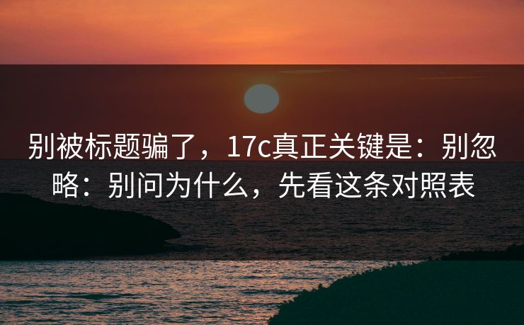 别被标题骗了，17c真正关键是：别忽略：别问为什么，先看这条对照表