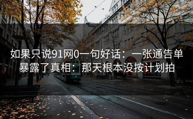 如果只说91网0一句好话：一张通告单暴露了真相：那天根本没按计划拍