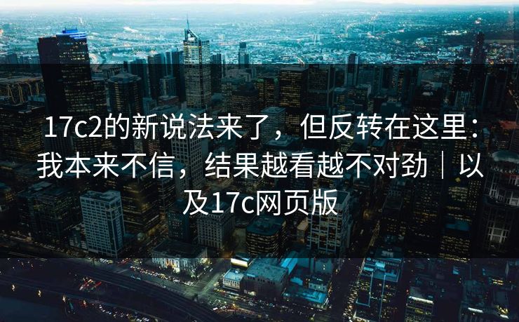 17c2的新说法来了，但反转在这里：我本来不信，结果越看越不对劲｜以及17c网页版