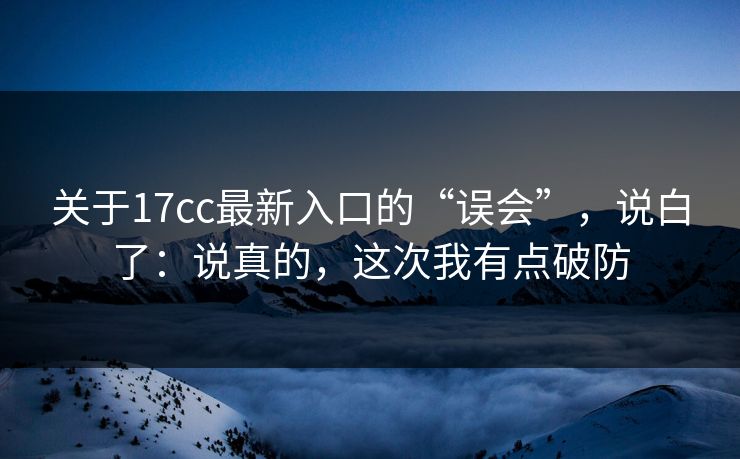 关于17cc最新入口的“误会”，说白了：说真的，这次我有点破防