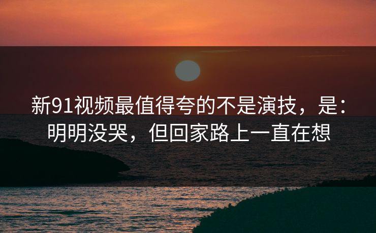 新91视频最值得夸的不是演技，是：明明没哭，但回家路上一直在想