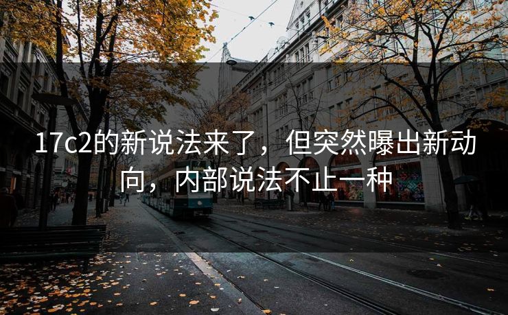 17c2的新说法来了，但突然曝出新动向，内部说法不止一种