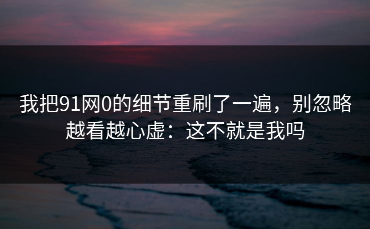 我把91网0的细节重刷了一遍，别忽略越看越心虚：这不就是我吗