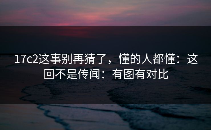 17c2这事别再猜了，懂的人都懂：这回不是传闻：有图有对比