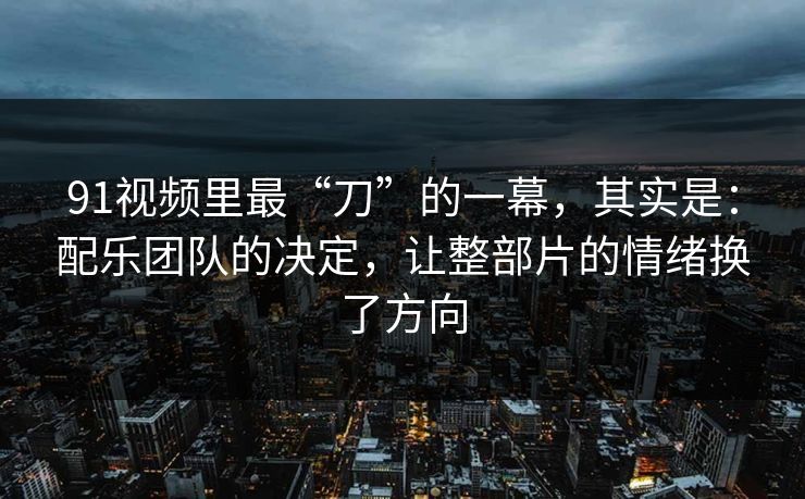 91视频里最“刀”的一幕，其实是：配乐团队的决定，让整部片的情绪换了方向