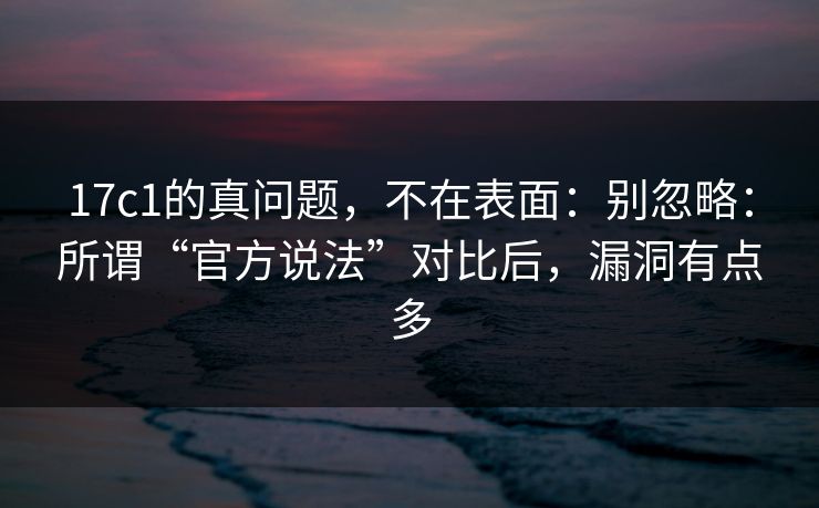 17c1的真问题，不在表面：别忽略：所谓“官方说法”对比后，漏洞有点多
