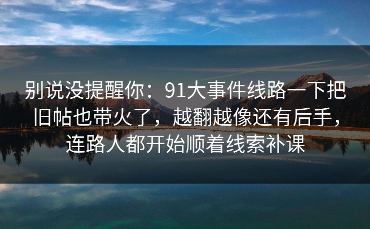 别说没提醒你：91大事件线路一下把旧帖也带火了，越翻越像还有后手，连路人都开始顺着线索补课