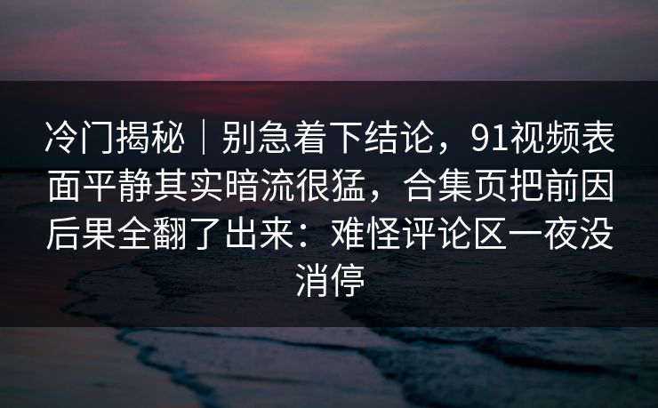 冷门揭秘｜别急着下结论，91视频表面平静其实暗流很猛，合集页把前因后果全翻了出来：难怪评论区一夜没消停
