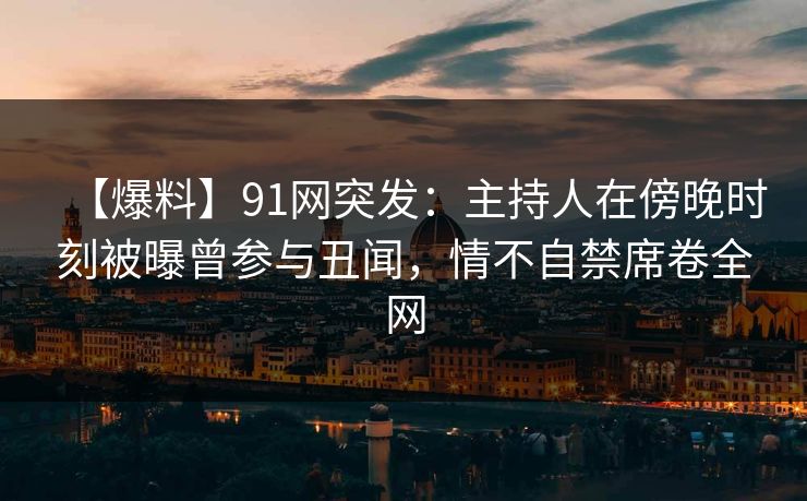 【爆料】91网突发：主持人在傍晚时刻被曝曾参与丑闻，情不自禁席卷全网